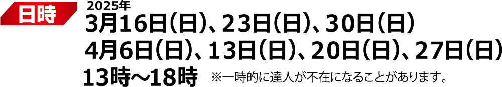 日付：2025年 3月16日(日)、23日(日)、30日(日)、4月6日(日)、13日(日)、20日(日)、27日(日) 13時～18時 ※一時的に達人不在の可能性あり