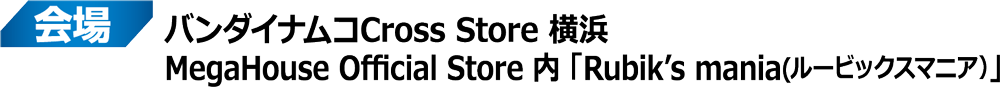 会場：バンダイナムコCross Store 横浜 MegaHouse Official Store 内 「Rubik's mania(ルービックスマニア)」