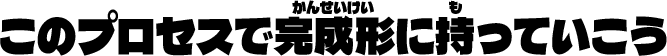 このプロセスで完成形にもっていこう