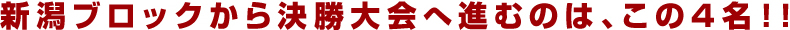 新潟ブロックから決勝大会へ進むのは、この4名！！