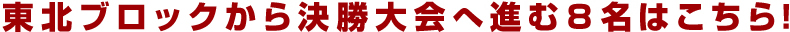 東北ブロックから決勝大会へ進む８名はこちら！